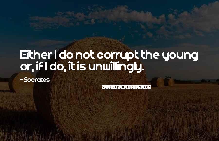 Socrates Quotes: Either I do not corrupt the young or, if I do, it is unwillingly.