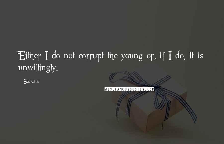Socrates Quotes: Either I do not corrupt the young or, if I do, it is unwillingly.