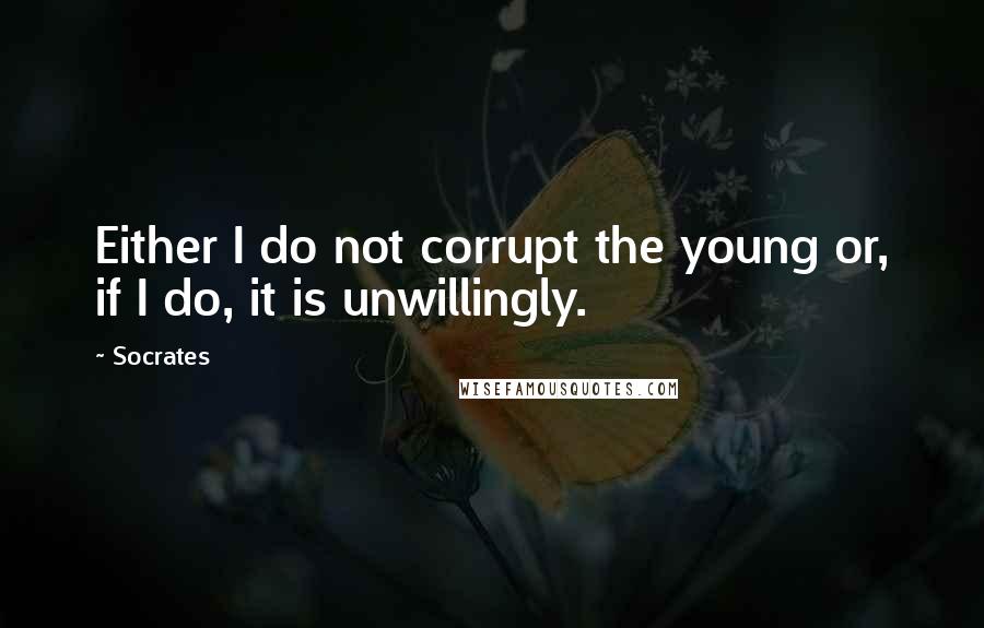 Socrates Quotes: Either I do not corrupt the young or, if I do, it is unwillingly.