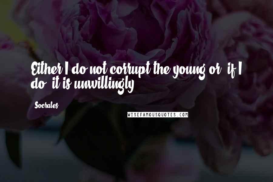 Socrates Quotes: Either I do not corrupt the young or, if I do, it is unwillingly.