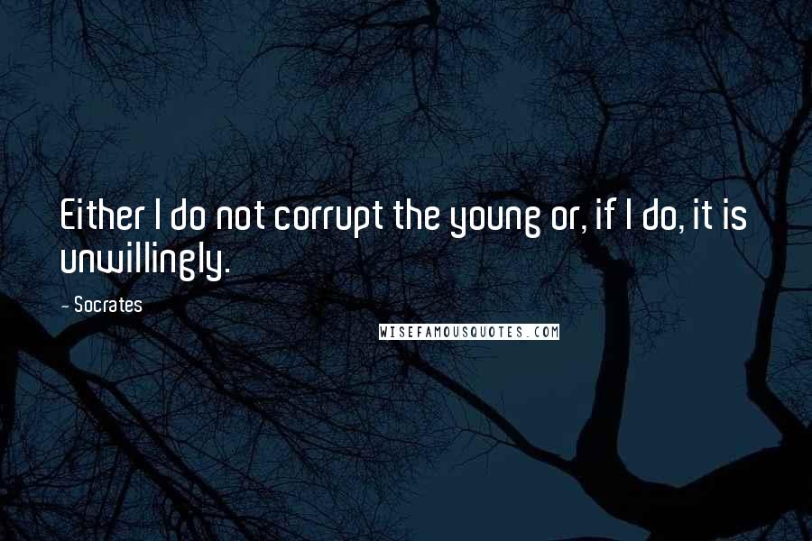 Socrates Quotes: Either I do not corrupt the young or, if I do, it is unwillingly.