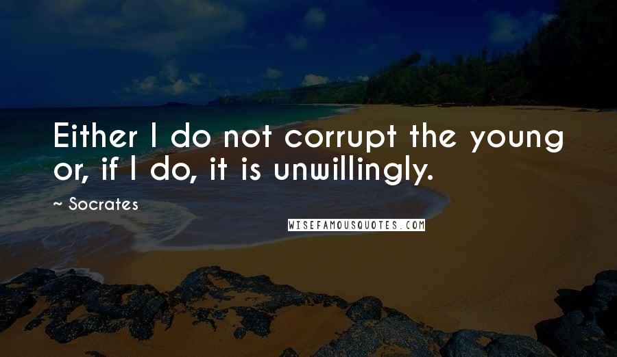 Socrates Quotes: Either I do not corrupt the young or, if I do, it is unwillingly.