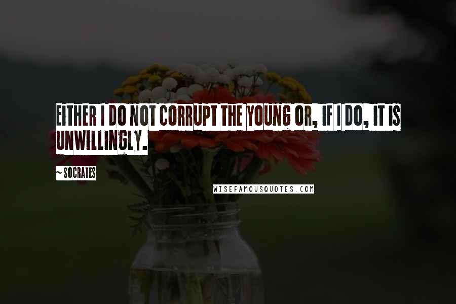 Socrates Quotes: Either I do not corrupt the young or, if I do, it is unwillingly.