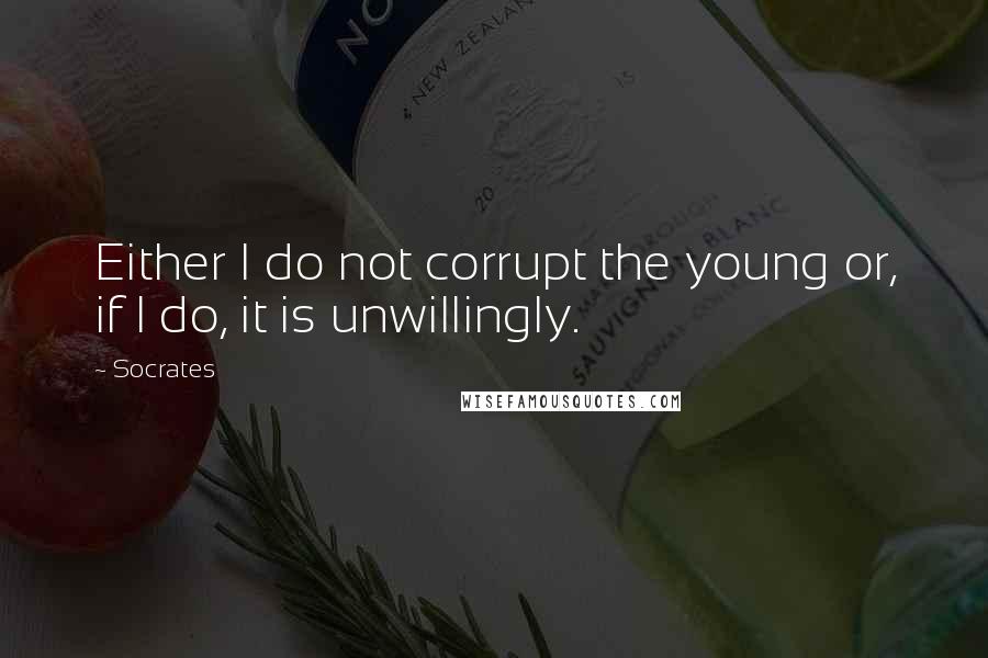 Socrates Quotes: Either I do not corrupt the young or, if I do, it is unwillingly.