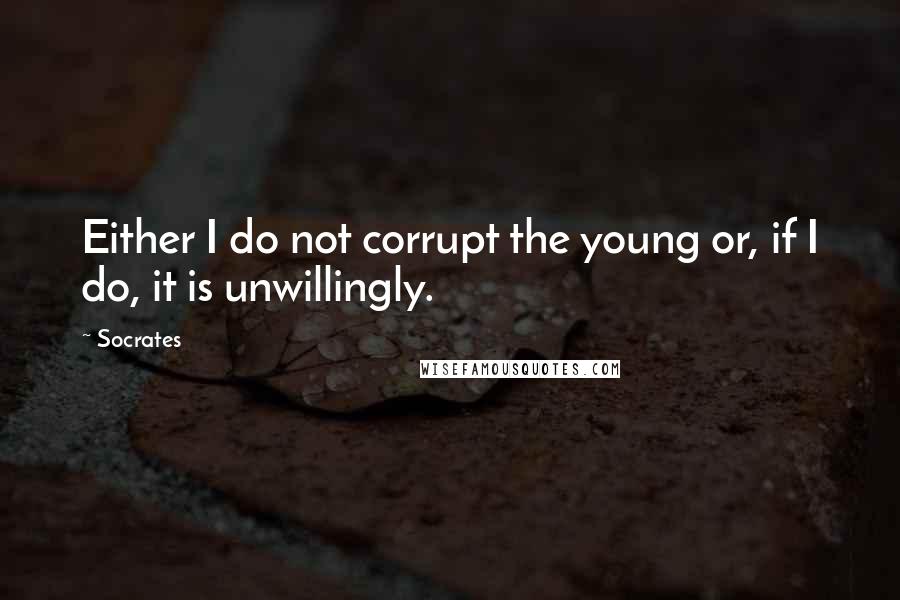 Socrates Quotes: Either I do not corrupt the young or, if I do, it is unwillingly.