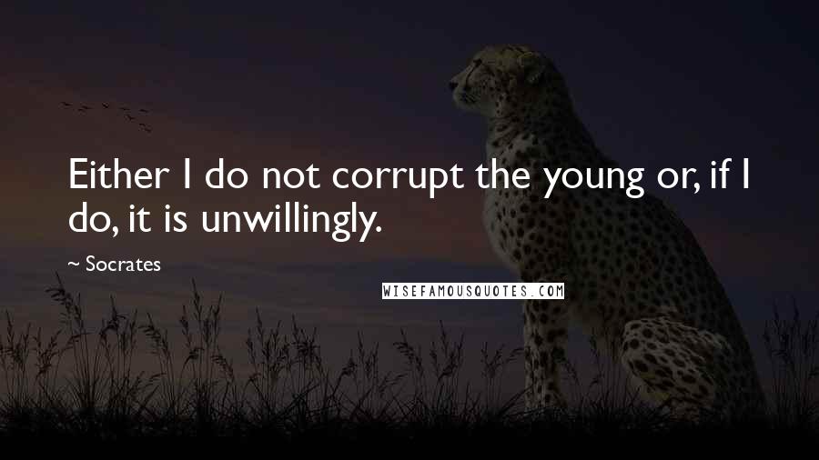 Socrates Quotes: Either I do not corrupt the young or, if I do, it is unwillingly.