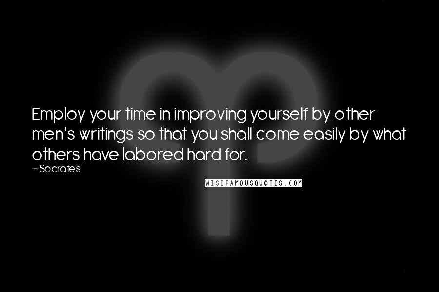 Socrates Quotes: Employ your time in improving yourself by other men's writings so that you shall come easily by what others have labored hard for.