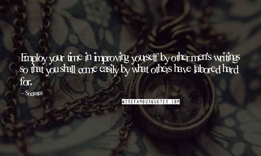 Socrates Quotes: Employ your time in improving yourself by other men's writings so that you shall come easily by what others have labored hard for.