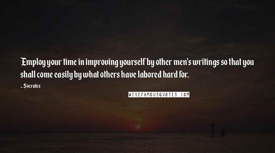 Socrates Quotes: Employ your time in improving yourself by other men's writings so that you shall come easily by what others have labored hard for.