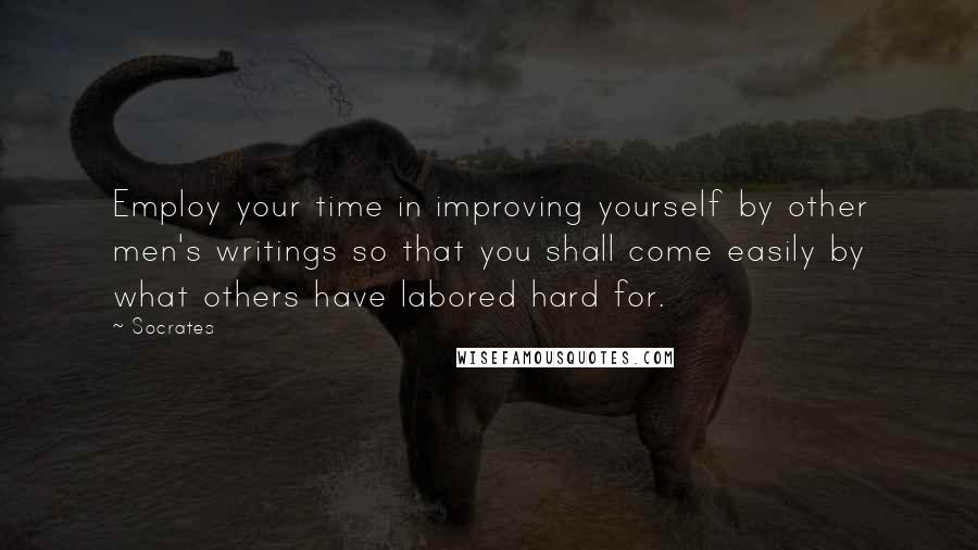 Socrates Quotes: Employ your time in improving yourself by other men's writings so that you shall come easily by what others have labored hard for.