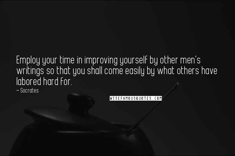 Socrates Quotes: Employ your time in improving yourself by other men's writings so that you shall come easily by what others have labored hard for.