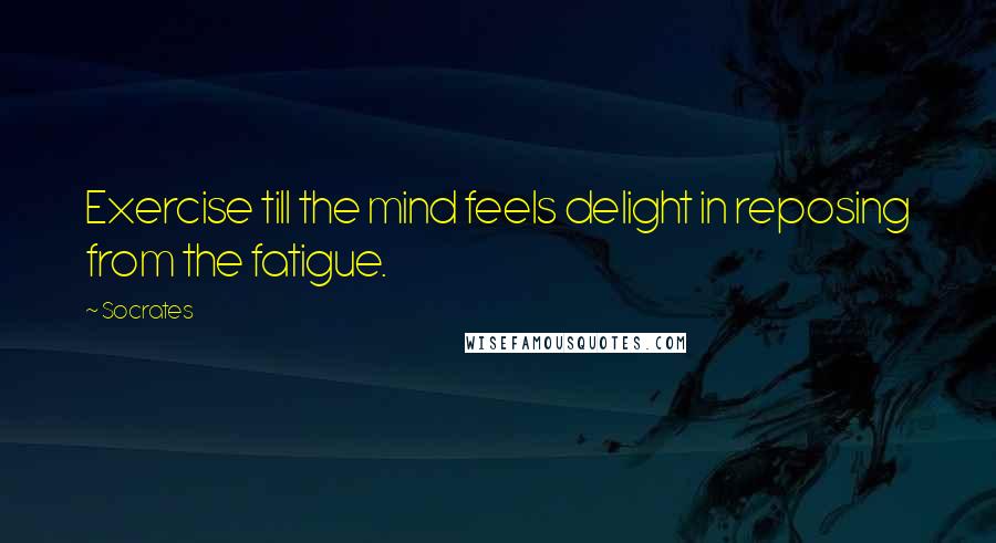 Socrates Quotes: Exercise till the mind feels delight in reposing from the fatigue.