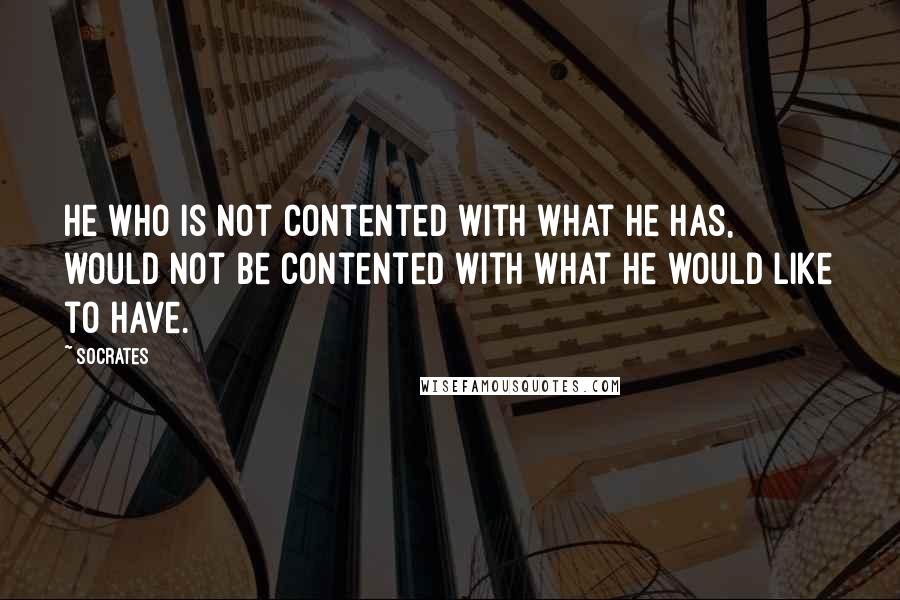 Socrates Quotes: He who is not contented with what he has, would not be contented with what he would like to have.