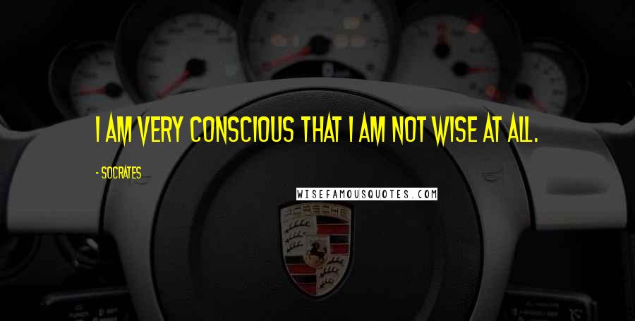 Socrates Quotes: I am very conscious that I am not wise at all.