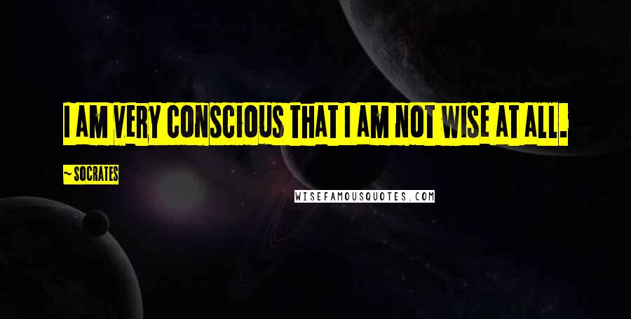 Socrates Quotes: I am very conscious that I am not wise at all.
