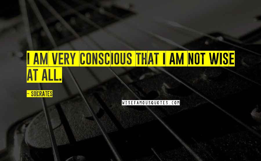 Socrates Quotes: I am very conscious that I am not wise at all.