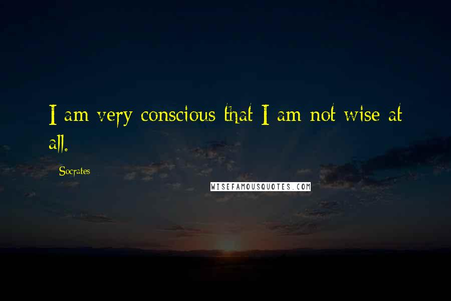 Socrates Quotes: I am very conscious that I am not wise at all.