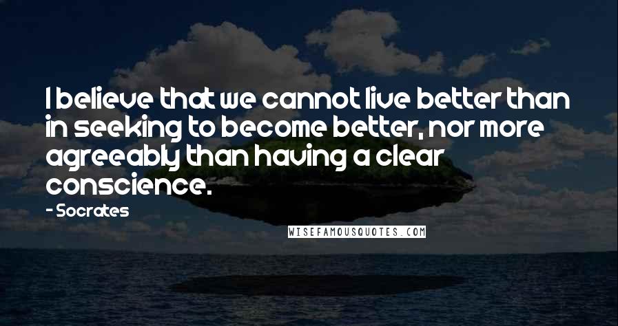 Socrates Quotes: I believe that we cannot live better than in seeking to become better, nor more agreeably than having a clear conscience.