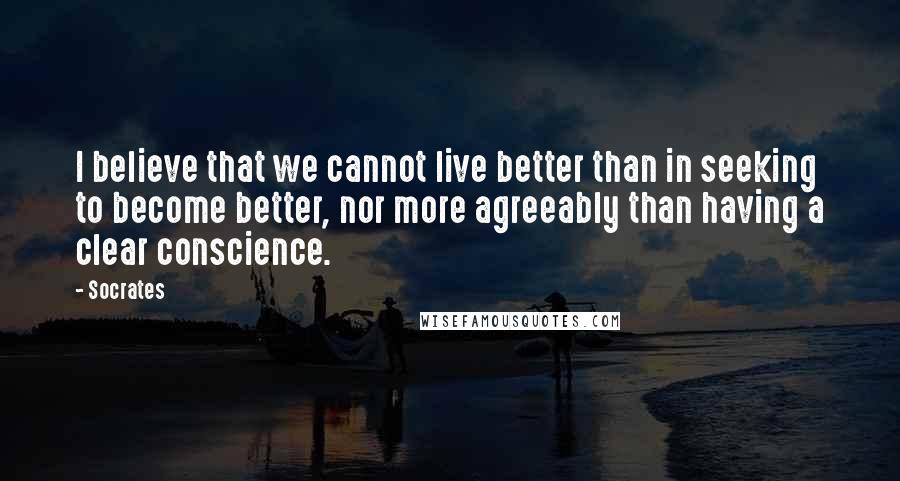 Socrates Quotes: I believe that we cannot live better than in seeking to become better, nor more agreeably than having a clear conscience.