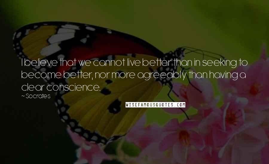 Socrates Quotes: I believe that we cannot live better than in seeking to become better, nor more agreeably than having a clear conscience.