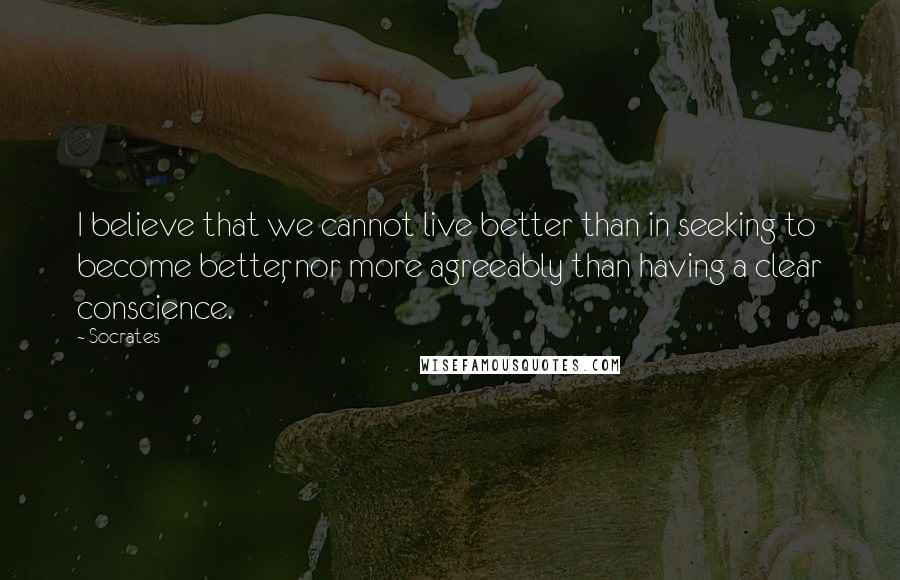 Socrates Quotes: I believe that we cannot live better than in seeking to become better, nor more agreeably than having a clear conscience.