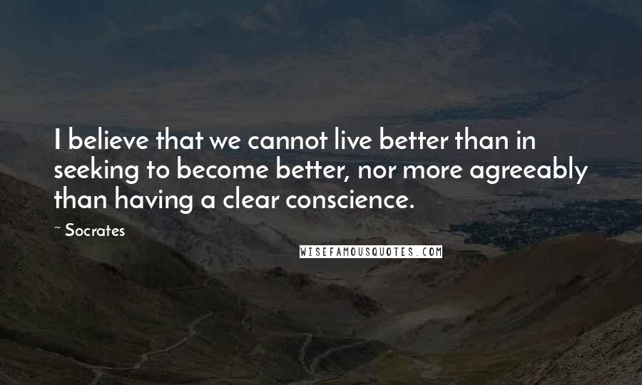 Socrates Quotes: I believe that we cannot live better than in seeking to become better, nor more agreeably than having a clear conscience.