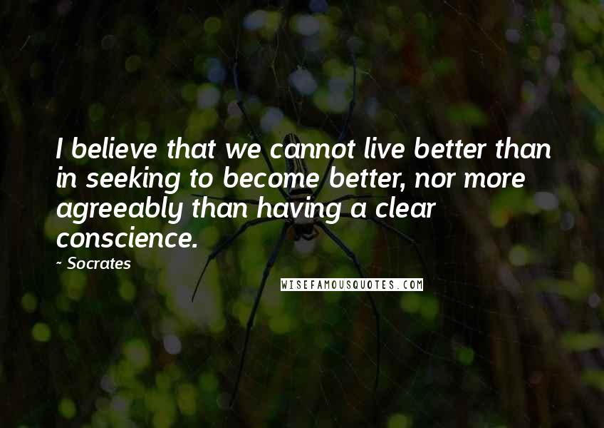 Socrates Quotes: I believe that we cannot live better than in seeking to become better, nor more agreeably than having a clear conscience.