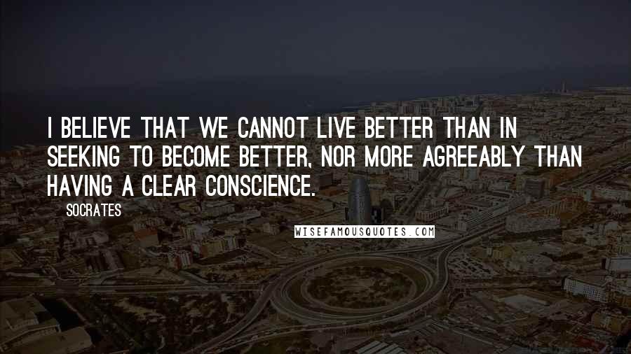 Socrates Quotes: I believe that we cannot live better than in seeking to become better, nor more agreeably than having a clear conscience.