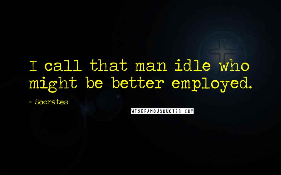 Socrates Quotes: I call that man idle who might be better employed.