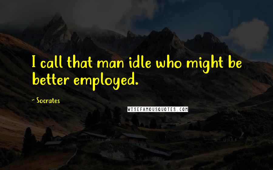 Socrates Quotes: I call that man idle who might be better employed.