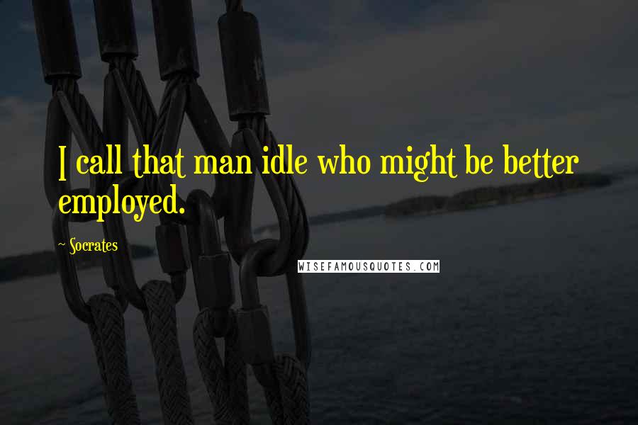 Socrates Quotes: I call that man idle who might be better employed.