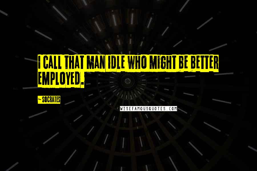 Socrates Quotes: I call that man idle who might be better employed.