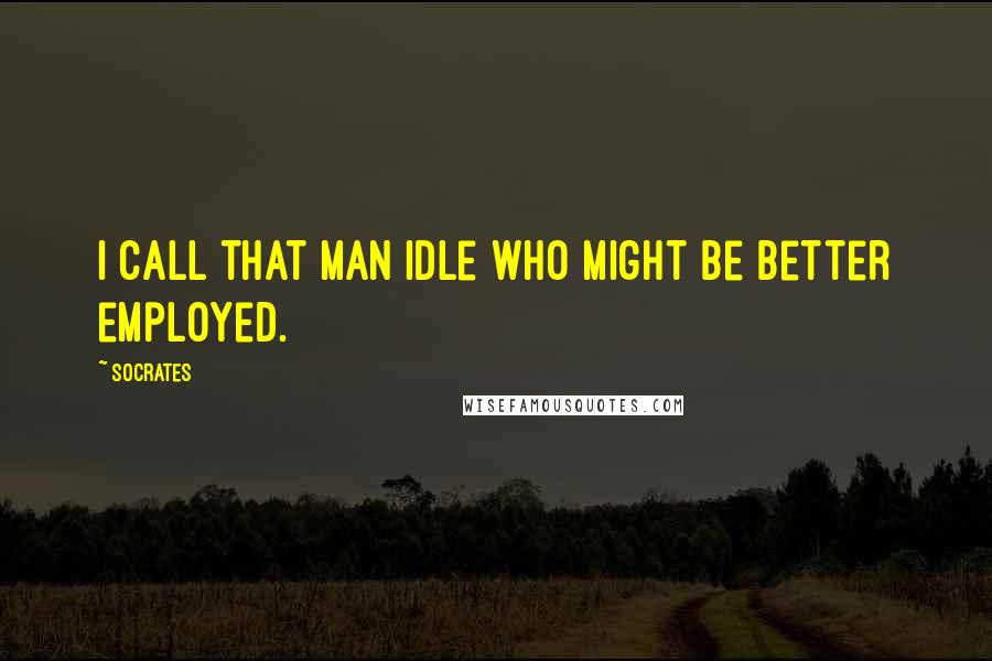 Socrates Quotes: I call that man idle who might be better employed.