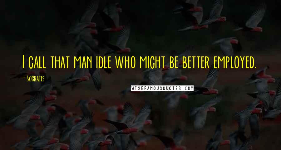 Socrates Quotes: I call that man idle who might be better employed.