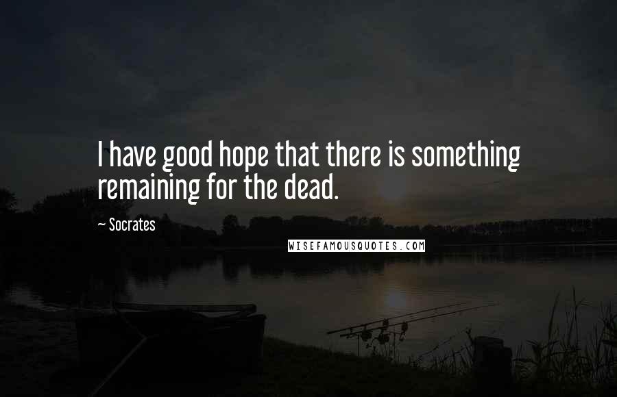 Socrates Quotes: I have good hope that there is something remaining for the dead.