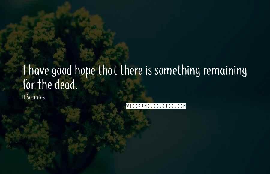 Socrates Quotes: I have good hope that there is something remaining for the dead.