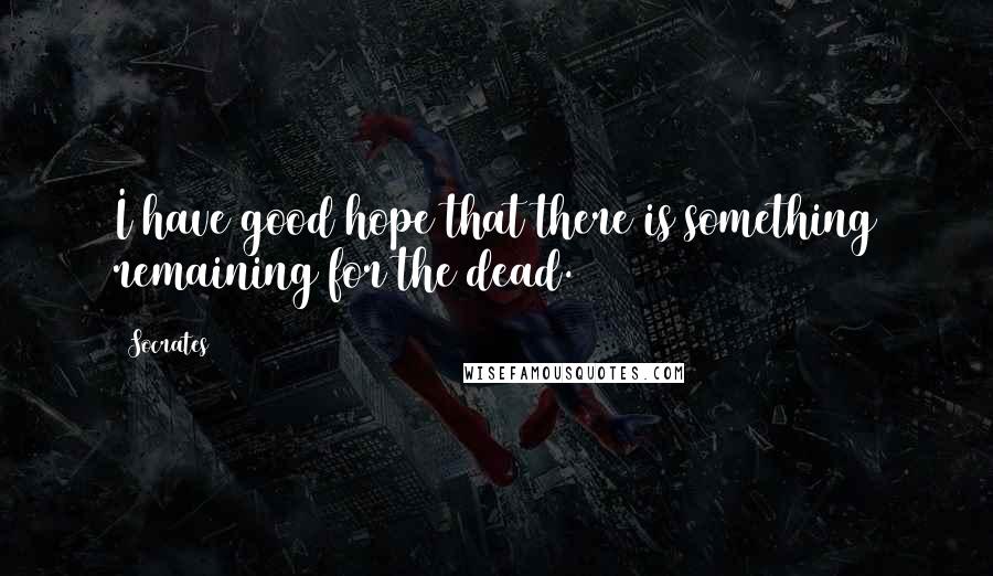 Socrates Quotes: I have good hope that there is something remaining for the dead.