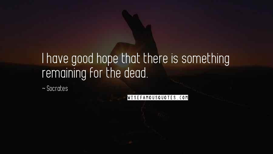 Socrates Quotes: I have good hope that there is something remaining for the dead.