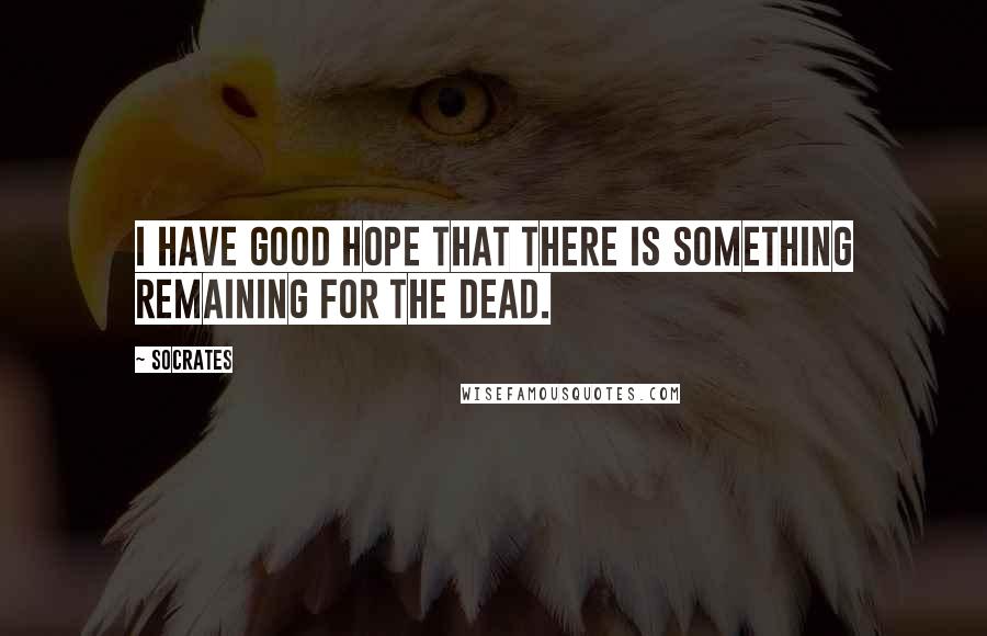Socrates Quotes: I have good hope that there is something remaining for the dead.