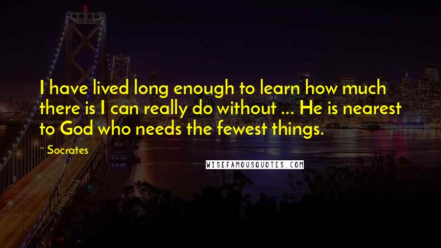Socrates Quotes: I have lived long enough to learn how much there is I can really do without ... He is nearest to God who needs the fewest things.