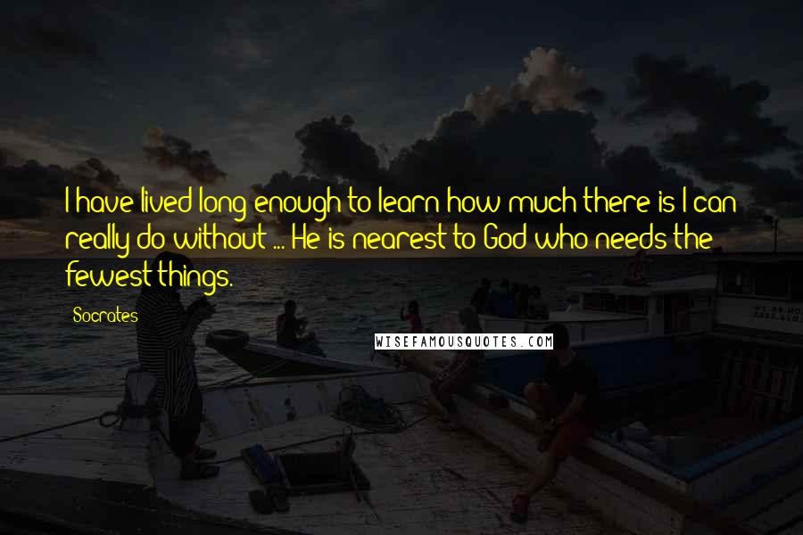 Socrates Quotes: I have lived long enough to learn how much there is I can really do without ... He is nearest to God who needs the fewest things.