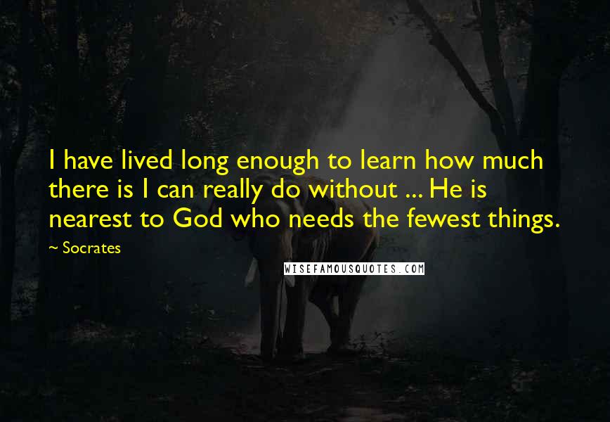 Socrates Quotes: I have lived long enough to learn how much there is I can really do without ... He is nearest to God who needs the fewest things.