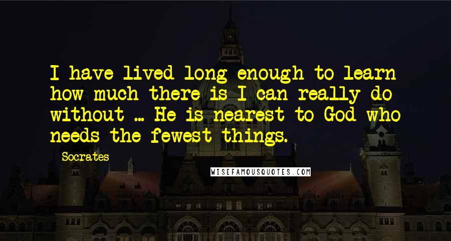 Socrates Quotes: I have lived long enough to learn how much there is I can really do without ... He is nearest to God who needs the fewest things.