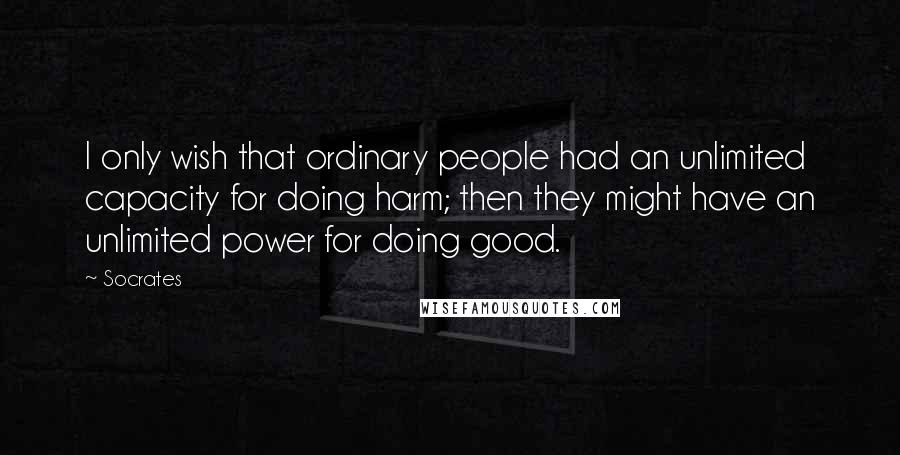 Socrates Quotes: I only wish that ordinary people had an unlimited capacity for doing harm; then they might have an unlimited power for doing good.
