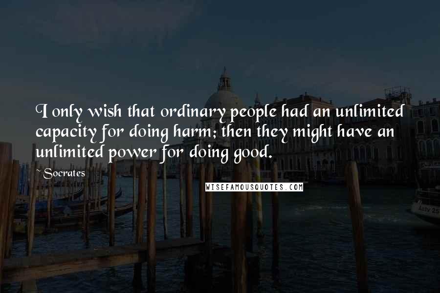 Socrates Quotes: I only wish that ordinary people had an unlimited capacity for doing harm; then they might have an unlimited power for doing good.