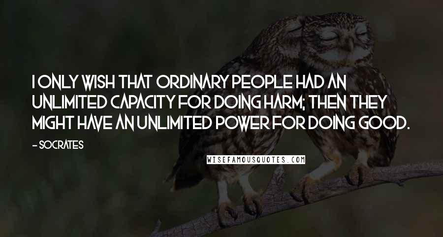 Socrates Quotes: I only wish that ordinary people had an unlimited capacity for doing harm; then they might have an unlimited power for doing good.