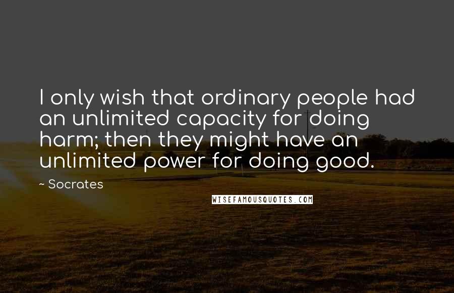 Socrates Quotes: I only wish that ordinary people had an unlimited capacity for doing harm; then they might have an unlimited power for doing good.