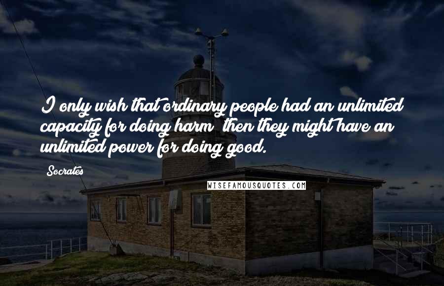Socrates Quotes: I only wish that ordinary people had an unlimited capacity for doing harm; then they might have an unlimited power for doing good.