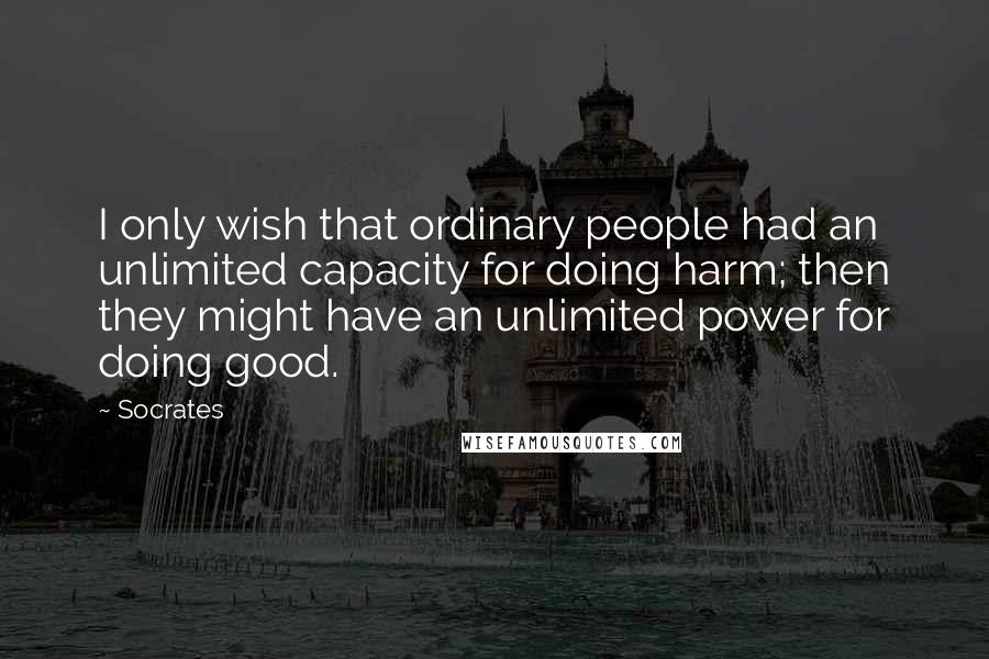 Socrates Quotes: I only wish that ordinary people had an unlimited capacity for doing harm; then they might have an unlimited power for doing good.