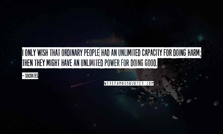 Socrates Quotes: I only wish that ordinary people had an unlimited capacity for doing harm; then they might have an unlimited power for doing good.